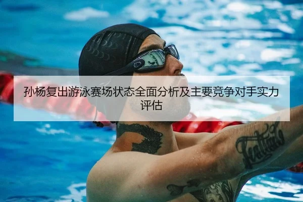 孙杨复出游泳赛场状态全面分析及主要竞争对手实力评估